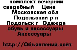 комплект вечерний (свадебный) › Цена ­ 550 - Московская обл., Подольский р-н, Подольск г. Одежда, обувь и аксессуары » Аксессуары   